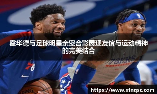 霍华德与足球明星亲密合影展现友谊与运动精神的完美结合