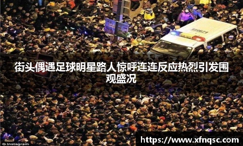 街头偶遇足球明星路人惊呼连连反应热烈引发围观盛况